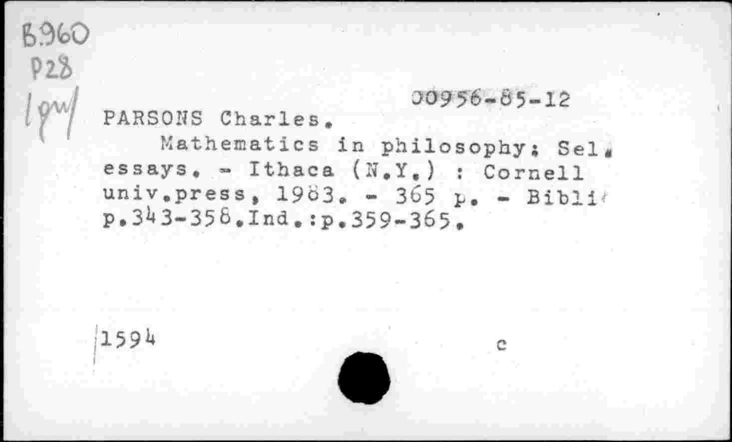 ﻿6%0
ns l^l
00956-65-12 PARSONS Charles.
Mathematics in philosophy; Sei essays. - Ithaca (N.Y.) : Cornell univ.press, 19b3. - 365 p. - Bibli« p. 3^43-356.Ind. :p.359-365.
1'15914
c